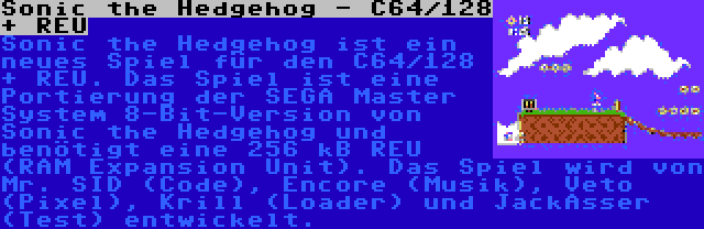 Sonic the Hedgehog - C64/128 + REU | Sonic the Hedgehog ist ein neues Spiel für den C64/128 + REU. Das Spiel ist eine Portierung der SEGA Master System 8-Bit-Version von Sonic the Hedgehog und benötigt eine 256 kB REU (RAM Expansion Unit). Das Spiel wird von Mr. SID (Code), Encore (Musik), Veto (Pixel), Krill (Loader) und JackAsser (Test) entwickelt.