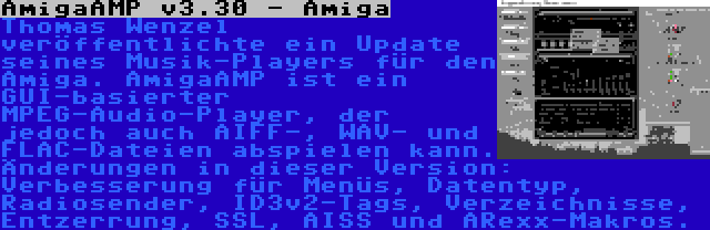 AmigaAMP v3.30 - Amiga | Thomas Wenzel veröffentlichte ein Update seines Musik-Players für den Amiga. AmigaAMP ist ein GUI-basierter MPEG-Audio-Player, der jedoch auch AIFF-, WAV- und FLAC-Dateien abspielen kann. Änderungen in dieser Version: Verbesserung für Menüs, Datentyp, Radiosender, ID3v2-Tags, Verzeichnisse, Entzerrung, SSL, AISS und ARexx-Makros.