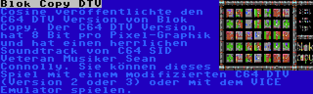 Blok Copy DTV | Cosine veröffentlichte den C64 DTV Version von Blok Copy. Der C64 DTV Version hat 8 Bit pro Pixel-Graphik und hat einen herrlichen Soundtrack von C64 SID Veteran Musiker Sean Connolly. Sie können dieses Spiel mit einem modifizierten C64 DTV (Version 2 oder 3) oder mit dem VICE Emulator spielen.