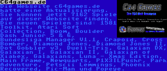 C64games.de | Die Webseite c64games.de hatte eine Aktualisierung. Sie können jetzt 7162 Spiele auf dieser Webseite finden. Die neuen Spielen sind: 1581 Toolkit, Atari Soft Collection, Boom, Boulder Dash Junior 5 & 6, Bundesliga Manager V1.1, Crapoid, Cross Bomber, Diamond Jones, Diamond Jones II, Dot Gobbler v3, Duell-Tris, Galaxian DX, Galaxian I, Galaxian II, Galaxian of Xiabex, Galaxians, Luna - Xmas Edition, Main Frame, Newquarts, P1X3ILPushr, Park Adventure, Petscii Lemmings, Phoenix Recovered, Pic-Man und Popeye.