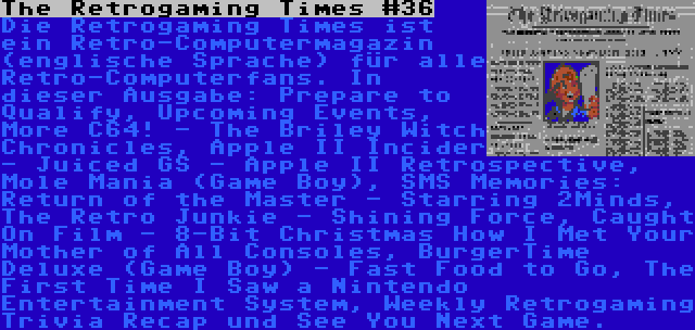 The Retrogaming Times #36 | Die Retrogaming Times ist ein Retro-Computermagazin (englische Sprache) für alle Retro-Computerfans. In dieser Ausgabe: Prepare to Qualify, Upcoming Events, More C64! - The Briley Witch Chronicles, Apple II Incider - Juiced GS - Apple II Retrospective, Mole Mania (Game Boy), SMS Memories: Return of the Master - Starring 2Minds, The Retro Junkie - Shining Force, Caught On Film - 8-Bit Christmas How I Met Your Mother of All Consoles, BurgerTime Deluxe (Game Boy) - Fast Food to Go, The First Time I Saw a Nintendo Entertainment System, Weekly Retrogaming Trivia Recap und See You Next Game.