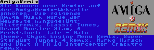 AmigaRemix | Sie können neue Remixe auf der AmigaRemix-Webseite anhören. Die folgende Amiga-Musik wurde der Webseite hinzugefügt: Blitzremix, Classic Tunes, Grand Monster Slam, A Prehistoric Tale - Main Theme, Chaos Engine Menu Remix, Super Stardust Tunnel 4 Remix, Mirko Hirsch und Unit-A FA-18 Interceptor Cracktro remix.