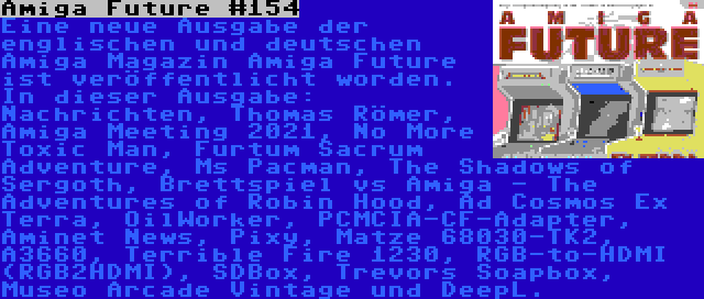 Amiga Future #154 | Eine neue Ausgabe der englischen und deutschen Amiga Magazin Amiga Future ist veröffentlicht worden. In dieser Ausgabe: Nachrichten, Thomas Römer, Amiga Meeting 2021, No More Toxic Man, Furtum Sacrum Adventure, Ms Pacman, The Shadows of Sergoth, Brettspiel vs Amiga - The Adventures of Robin Hood, Ad Cosmos Ex Terra, OilWorker, PCMCIA-CF-Adapter, Aminet News, Pixy, Matze 68030-TK2, A3660, Terrible Fire 1230, RGB-to-HDMI (RGB2HDMI), SDBox, Trevors Soapbox, Museo Arcade Vintage und DeepL.