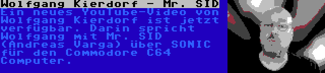 Wolfgang Kierdorf - Mr. SID | Ein neues YouTube-Video von Wolfgang Kierdorf ist jetzt verfügbar. Darin spricht Wolfgang mit Mr. SID (Andreas Varga) über SONIC für den Commodore C64 Computer.