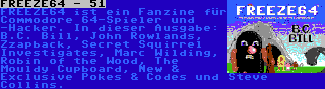 FREEZE64 - 51 | FREEZE64 ist ein Fanzine für Commodore 64-Spieler und -Hacker. In dieser Ausgabe: B.C. Bill, John Rowlands, Zzapback, Secret Squirrel Investigates, Marc Wilding, Robin of the Wood, The Mouldy Cupboard, New & Exclusive Pokes & Codes und Steve Collins.