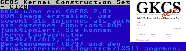 GEOS Kernal Construction Set - C128 | GKCS kann ein (GEOS 2.0) ROM-Image erstellen, das sowohl als internes als auch als externes Funktions-ROM funktioniert. Sie können Ihren Laufwerkstyp (1541/71/81), die Gerätenummer (8/9) und den Eingabetreiber (Joystick/1351) angeben.