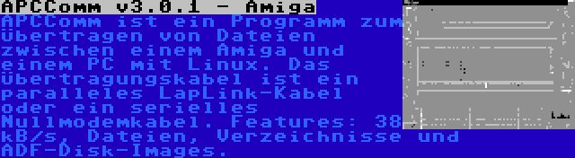 APCComm v3.0.1 - Amiga | APCComm ist ein Programm zum Übertragen von Dateien zwischen einem Amiga und einem PC mit Linux. Das Übertragungskabel ist ein paralleles LapLink-Kabel oder ein serielles Nullmodemkabel. Features: 38 kB/s, Dateien, Verzeichnisse und ADF-Disk-Images.