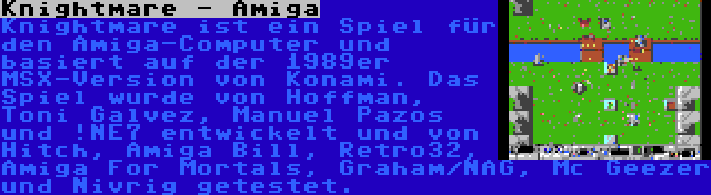 Knightmare - Amiga | Knightmare ist ein Spiel für den Amiga-Computer und basiert auf der 1989er MSX-Version von Konami. Das Spiel wurde von Hoffman, Toni Galvez, Manuel Pazos und !NE7 entwickelt und von Hitch, Amiga Bill, Retro32, Amiga For Mortals, Graham/NAG, Mc Geezer und Nivrig getestet.
