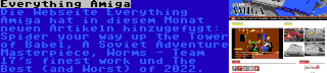 Everything Amiga | Die Webseite Everything Amiga hat in diesem Monat neuen Artikeln hinzugefugt: Spider your way up the Tower of Babel, A Soviet Adventure Masterpiece, Worms - Team 17's finest work und The Best (and Worst) of 2022.