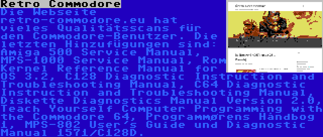 Retro Commodore | Die Webseite retro-commodore.eu hat vieles Qualitätsscans für den Commodore-Benutzer. Die letzten Hinzufügungen sind: Amiga 500 Service Manual, MPS-1000 Service Manual, Rom Kernel Reference Manual for OS 3.2, C128 Diagnostic Instruction and Troubleshooting Manual, C64 Diagnostic Instruction and Troubleshooting Manual, Diskette Diagnostics Manual Version 2.0, Teach Yourself Computer Programming with the Commodore 64, Programmørens Håndbog 1, MPS-802 User's Guide und Diagnostic Manual 1571/C128D.