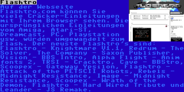 Flashtro | Auf der Webseite Flashtro.com können Sie viele Cräcker-Einleitungen mit Ihrem Browser sehen. Die ursprünglichen Einleitungen vom Amiga, Atari-ST, Dreamcast, PC, Playstation usw. würden umgewandelt zum Flash. Der neuste Flashtro's sind: Flashtro - Knightmare V1.1, Redrum - The Solver, The Company - Saxon Publisher, Vision - BBS Intro, Alpha Flight - Anim fonts 2, TRSI - Cracktro, Cave - BBStro, Scoopex - Gateway Ypsilon, Flashtro - Attack of the PETSCII Robots, Rebels - Midnight Resistance, Image - Midnight Resistance, Scoopex - Wrath of the Demon, Flashtro - Hard Wired Tribute und Leander - JS Remake.