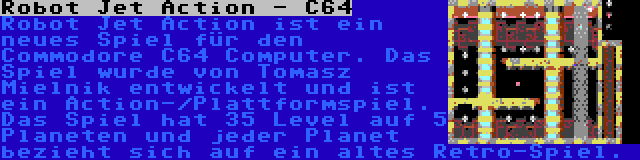Robot Jet Action - C64 | Robot Jet Action ist ein neues Spiel für den Commodore C64 Computer. Das Spiel wurde von Tomasz Mielnik entwickelt und ist ein Action-/Plattformspiel. Das Spiel hat 35 Level auf 5 Planeten und jeder Planet bezieht sich auf ein altes Retro-Spiel.