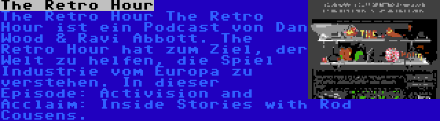 The Retro Hour | The Retro Hour The Retro Hour ist ein Podcast von Dan Wood & Ravi Abbott. The Retro Hour hat zum Ziel, der Welt zu helfen, die Spiel Industrie vom Europa zu verstehen. In dieser Episode: Activision and Acclaim: Inside Stories with Rod Cousens.