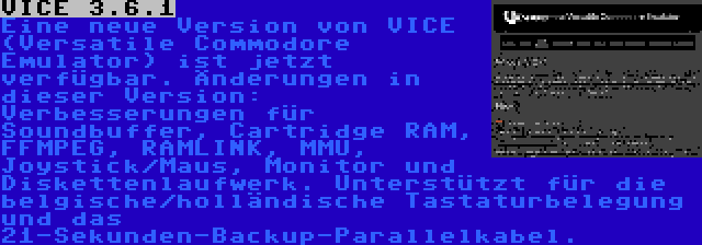 VICE 3.6.1 | Eine neue Version von VICE (Versatile Commodore Emulator) ist jetzt verfügbar. Änderungen in dieser Version: Verbesserungen für Soundbuffer, Cartridge RAM, FFMPEG, RAMLINK, MMU, Joystick/Maus, Monitor und Diskettenlaufwerk. Unterstützt für die belgische/holländische Tastaturbelegung und das 21-Sekunden-Backup-Parallelkabel.