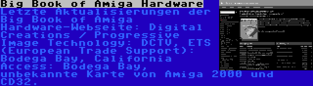 Big Book of Amiga Hardware | Letzte Aktualisierungen der Big Book of Amiga Hardware-Webseite: Digital Creations / Progressive Image Technology: DCTV, ETS (European Trade Support): Bodega Bay, California Access: Bodega Bay, unbekannte Karte von Amiga 2000 und CD32.