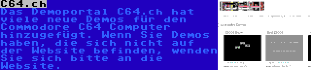 C64.ch | Das Demoportal C64.ch hat viele neue Demos für den Commodore C64 Computer hinzugefügt. Wenn Sie Demos haben, die sich nicht auf der Website befinden, wenden Sie sich bitte an die Website.