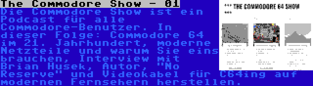 The Commodore Show - 01 | Die Commodore Show ist ein Podcast für alle Commodore-Benutzer. In dieser Folge: Commodore 64 im 21. Jahrhundert, moderne Netzteile und warum Sie eins brauchen, Interview mit Brian Husek, Autor, No Reserve und Videokabel für C64ing auf modernen Fernsehern herstellen.