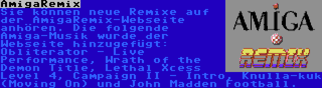 AmigaRemix | Sie können neue Remixe auf der AmigaRemix-Webseite anhören. Die folgende Amiga-Musik wurde der Webseite hinzugefügt: Obliterator - Live Performance, Wrath of the Demon Title, Lethal Xcess Level 4, Campaign II - Intro, Knulla-kuk (Moving On) und John Madden Football.