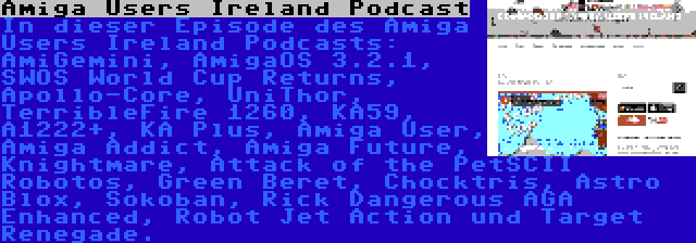 Amiga Users Ireland Podcast | In dieser Episode des Amiga Users Ireland Podcasts: AmiGemini, AmigaOS 3.2.1, SWOS World Cup Returns, Apollo-Core, UniThor, TerribleFire 1260, KA59, A1222+, KA Plus, Amiga User, Amiga Addict, Amiga Future, Knightmare, Attack of the PetSCII Robotos, Green Beret, Chocktris, Astro Blox, Sokoban, Rick Dangerous AGA Enhanced, Robot Jet Action und Target Renegade.