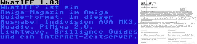 WhatIFF 1.03 | WhatIFF? ist ein Amiga-Magazin im Amiga Guide-Format. In dieser Ausgabe: Indivision AGA MK3, Roadie, PiMiga 2.0, Lightwave, Brilliance Guides und ein Internet-Zeitserver.