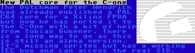 New PAL core for the C-one | The Dutchman Peter Wendrich had already published a PAL C64 core for a Xilinx FPGA but now he has ported it to the C-One with a bit of help from Tobias Gubener. There is a long way to go as this is still an alpha version. It's missing sprites but has a working IEC bus and can access the real SID.