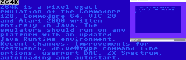 Z64K | Z64K is a pixel exact emulation of the Commodore 128, Commodore 64, VIC 20 and Atari 2600 written entirely in Java. The emulators should run on any platform with an updated Java Runtime environment. Recent changes: Improvements for testbench, drive#type command line options, userport DAC, ZX Spectrum, autoloading and autostart.