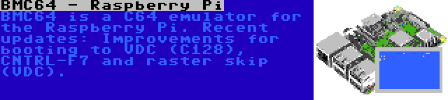 BMC64 - Raspberry Pi | BMC64 is a C64 emulator for the Raspberry Pi. Recent updates: Improvements for booting to VDC (C128), CNTRL-F7 and raster skip (VDC).