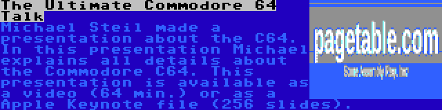 The Ultimate Commodore 64 Talk | Michael Steil made a presentation about the C64. In this presentation Michael explains all details about the Commodore C64. This presentation is available as a video (64 min.) or as a Apple Keynote file (256 slides).