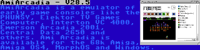 AmiArcadia - V28.5 | AmiArcadia is a emulator of early game consoles like the PHUNSY, Elektor TV Games Computer, Interton VC 4000, Emerson Arcadia 2001, Central Data 2650 and others. Ami Arcadia is available for the 68k Amiga, Amiga OS4, MorphOS and Windows.
