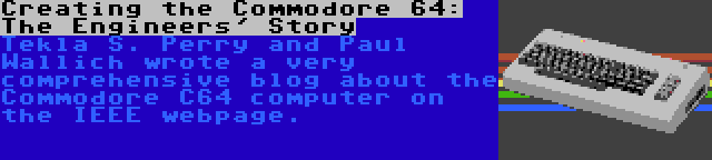 Creating the Commodore 64: The Engineers' Story | Tekla S. Perry and Paul Wallich wrote a very comprehensive blog about the Commodore C64 computer on the IEEE webpage.