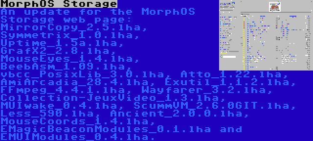 MorphOS Storage | An update for the MorphOS Storage web page: MirrorCopy_2.5.lha, Symmetrix_1.0.lha, Uptime_1.5a.lha, GrafX2_2.8.lha, MouseEyes_1.4.lha, BeebAsm_1.09.lha, vbcc_PosixLib_3.0.lha, Atto_1.22.lha, AmiArcadia_28.4.lha, Exutil_1.1.2.lha, FFmpeg_4.4.1.lha, Wayfarer_3.2.lha, Collection-JeuxVideo_1.3.lha, MUIwake_0.4.lha, ScummVM_2.6.0GIT.lha, Less_590.lha, Ancient_2.0.0.lha, MouseCoords_1.4.lha, EMagicBeaconModules_0.1.lha and EMUIModules_0.4.lha.