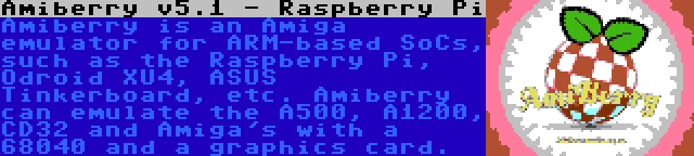 Amiberry v5.1 - Raspberry Pi | Amiberry is an Amiga emulator for ARM-based SoCs, such as the Raspberry Pi, Odroid XU4, ASUS Tinkerboard, etc. Amiberry can emulate the A500, A1200, CD32 and Amiga's with a 68040 and a graphics card.