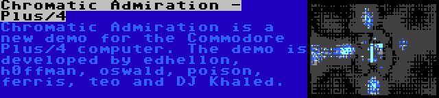 Chromatic Admiration - Plus/4 | Chromatic Admiration is a new demo for the Commodore Plus/4 computer. The demo is developed by edhellon, h0ffman, oswald, poison, ferris, teo and DJ Khaled.