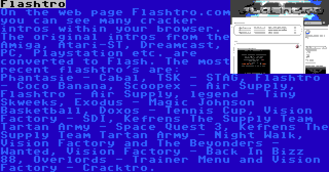 Flashtro | On the web page Flashtro.com you can see many cracker intros within your browser. The original intros from the Amiga, Atari-ST, Dreamcast, PC, Playstation etc. are converted to Flash. The most recent flashtro's are: Phantasie - Cabal, TSK - STAG, Flashtro - Coco Banana, Scoopex - Air Supply, Flashtro - Air Supply, legend - Tiny Skweeks, Exodus - Magic Johnson Basketball, Doxos - Tennis Cup, Vision Factory - SDI, Kefrens The Supply Team Tartan Army - Space Quest 3, Kefrens The Supply Team Tartan Army - Night Walk, Vision Factory and The Beyonders - Wanted, Vision Factory - Back In Bizz 88, Overlords - Trainer Menu and Vision Factory - Cracktro.