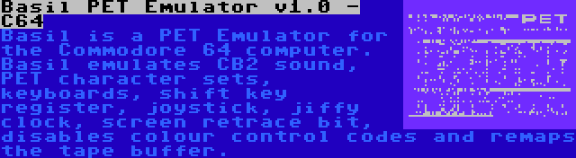 Basil PET Emulator v1.0 - C64 | Basil is a PET Emulator for the Commodore 64 computer. Basil emulates CB2 sound, PET character sets, keyboards, shift key register, joystick, jiffy clock, screen retrace bit, disables colour control codes and remaps the tape buffer.