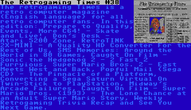 The Retrogaming Times #38 | The retrogaming Times is a retro computer magazine (English language) for all retro computer fans. In this edition: Prepare to Qualify, Events, More C64! - Skate and Live!, Don's Desk - Atari 5200 Zone, RetroTINK 2X-MINI - A Quality HD Converter For the Rest of Us, SMS Memories: Around the World in 80 Games, Caught On Film - Sonic the Hedgehog 2 - 2 Fast 2 Furryious, Super Mario Bros. 2 - East Meets West and Back, Popful Mail (Sega CD) - The Pinnacle of a Platform, Converting a Sega Saturn Virtual On Twin-Stick to PlayStation, Midway's Arcade Failures, Caught On Film - Super Mario Bros. (1993) - The Lone Chance at an Adult Super Mario Story, Weekly Retrogaming Trivia Recap and See You Next Game.