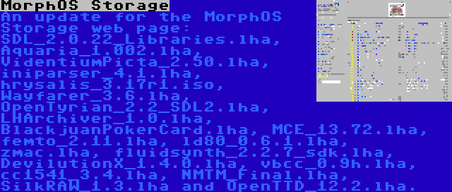 MorphOS Storage | An update for the MorphOS Storage web page: SDL_2.0.22_Libraries.lha, Aquaria_1.002.lha, VidentiumPicta_2.50.lha, iniparser_4.1.lha, hrysalis_3.17r1.iso, Wayfarer_3.6.lha, OpenTyrian_2.2_SDL2.lha, LHArchiver_1.0.lha, BlackjuanPokerCard.lha, MCE_13.72.lha, femto_2.11.lha, ld80_0.6.1.lha, zmac.lha, fluidsynth_2.2.7_sdk.lha, DevilutionX_1.4.0.lha, vbcc_0.9h.lha, cc1541_3.4.lha, NMTM_Final.lha, SilkRAW_1.3.lha and OpenTTD_12.2.lha.