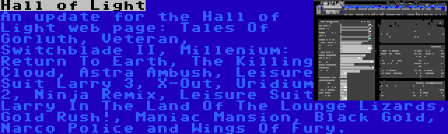 Hall of Light | An update for the Hall of Light web page: Tales Of Gorluth, Veteran, Switchblade II, Millenium: Return To Earth, The Killing Cloud, Astra Ambush, Leisure Suit Larry 3, X-Out, Uridium 2, Ninja Remix, Leisure Suit Larry In The Land Of The Lounge Lizards, Gold Rush!, Maniac Mansion, Black Gold, Narco Police and Wings Of Fury.