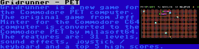 Gridrunner - PET | Gridrunner is a new game for the Commodore PET computer. The original game from Jeff Minter for the Commodore C64 computer is converted to the Commodore PET by milasoft64. The features are: 31 levels, sound effects, joystick / keyboard and a top 5 high scores.
