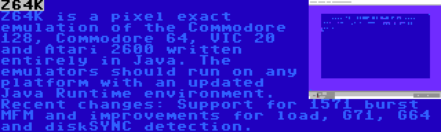 Z64K | Z64K is a pixel exact emulation of the Commodore 128, Commodore 64, VIC 20 and Atari 2600 written entirely in Java. The emulators should run on any platform with an updated Java Runtime environment. Recent changes: Support for 1571 burst MFM and improvements for load, G71, G64 and diskSYNC detection.
