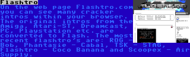 Flashtro | On the web page Flashtro.com you can see many cracker intros within your browser. The original intros from the Amiga, Atari-ST, Dreamcast, PC, Playstation etc. are converted to Flash. The most recent flashtro's are: ROG - Bob, Phantasie - Cabal, TSK - STAG, Flashtro - Coco Banana and Scoopex - Air Supply.