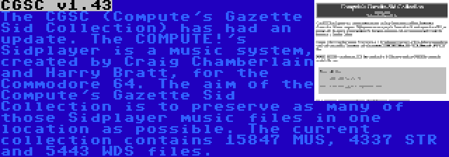 CGSC v1.43 | The CGSC (Compute's Gazette Sid Collection) has had an update. The COMPUTE!'s Sidplayer is a music system, created by Craig Chamberlain and Harry Bratt, for the Commodore 64. The aim of the Compute's Gazette Sid Collection is to preserve as many of those Sidplayer music files in one location as possible. The current collection contains 15847 MUS, 4337 STR and 5443 WDS files.