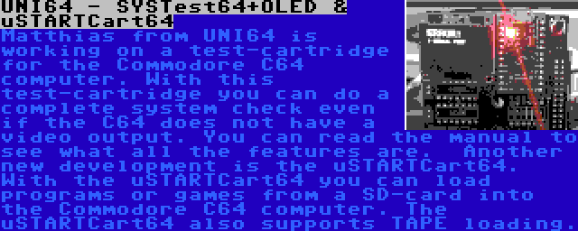 UNI64 - SYSTest64+OLED & uSTARTCart64 | Matthias from UNI64 is working on a test-cartridge for the Commodore C64 computer. With this test-cartridge you can do a complete system check even if the C64 does not have a video output. You can read the manual to see what all the features are.

Another new development is the uSTARTCart64. With the uSTARTCart64 you can load programs or games from a SD-card into the Commodore C64 computer. The uSTARTCart64 also supports TAPE loading.