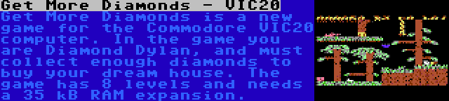 Get More Diamonds - VIC20 | Get More Diamonds is a new game for the Commodore VIC20 computer. In the game you are Diamond Dylan, and must collect enough diamonds to buy your dream house. The game has 8 levels and needs a 35 kB RAM expansion.