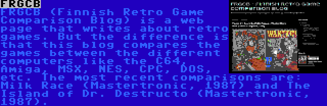 FRGCB | FRGCB (Finnish Retro Game Comparison Blog) is a web page that writes about retro games. But the difference is that this blog compares the games between the different computers like the C64, Amiga, MSX, NES, CPC, DOS, etc. The most recent comparisons are: Milk Race (Mastertronic, 1987) and The Island of Dr. Destructo (Mastertronic, 1987).