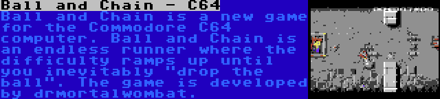 Ball and Chain - C64 | Ball and Chain is a new game for the Commodore C64 computer. Ball and Chain is an endless runner where the difficulty ramps up until you inevitably drop the ball. The game is developed by drmortalwombat.