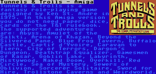 Tunnels & Trolls - Amiga | Tunnels & Trolls is a fantasy role-playing game designed by Ken St. Andre in 1975. In this Amiga version you do not need paper, dice, cards or the T&T rulebook. The supported adventures are: Abyss, Amulet of the Salkti, Arena of Khazan, Beyond the Silvered Pane, Blue Frog Tavern, Buffalo Castle, Captif d'Yvoire, Caravan to Tiern, City of Terrors, Dargon's Dungeon, Deathtrap Equalizer, Gamesmen of Kasar, Goblin Lake, Labyrinth, Mistywood, Naked Doom, Overkill, Red Circle, Sea of Mystery, Sewers of Oblivion, Sorcerer Solitaire, Sword for Hire, Trollstone Caverns and Weirdworld.