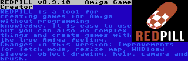 REDPILL v0.9.10 - Amiga Game Creator | REDPILL is a tool for creating games for Amiga without programming knowledge. It is easy to use but you can also do complex things and create games with the true Amiga feeling. Changes in this version: Improvements for fetch mode, resize map, WHDload slaves, object drawing, help, camara and brush.