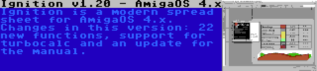 Ignition v1.20 - AmigaOS 4.x | Ignition is a modern spread sheet for AmigaOS 4.x. Changes in this version: 22 new functions, support for turbocalc and an update for the manual.