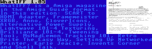 WhatIFF 1.05 | WhatIFF? is a Amiga magazine in the Amiga Guide format. In this edition: SCART to HDMI Adapter, Framemeister XRGB, Anno, CloverIcons, Alternative Power Supply, Lightwave 101-4 Texturing, Brilliance 101-4, Tweening Tool, MsMadLemon Tracking 101, Retro Brite The Easy Way, Setting Up Networked Printer, Karle Jeacle, Invents Corner and Shell Talk.